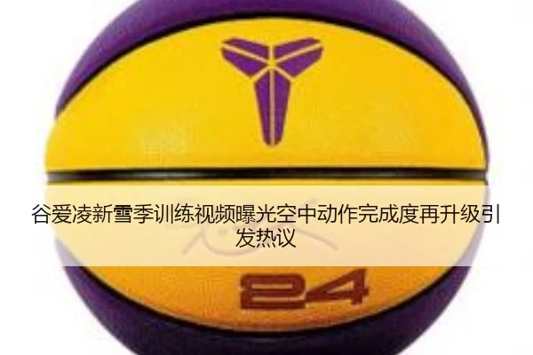 谷爱凌新雪季训练视频曝光空中动作完成度再升级引发热议